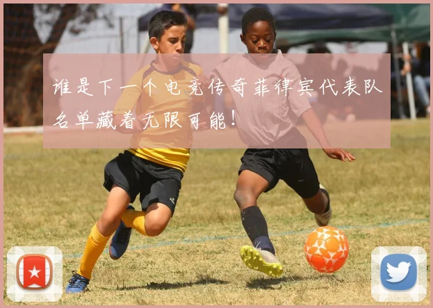 谁是下一个电竞传奇菲律宾代表队名单藏着无限可能！