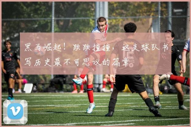 黑马崛起！跌跌撞撞，这支球队书写历史最不可思议的篇章