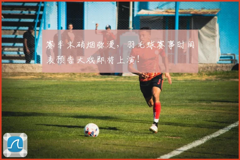 赛季末硝烟弥漫，羽毛球赛事时间表预告大戏即将上演！