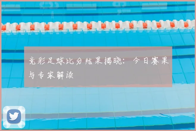 竞彩足球比分结果揭晓:今日赛果与专家解读