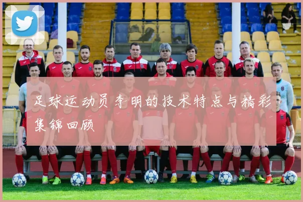 足球运动员李明的技术特点与精彩集锦回顾