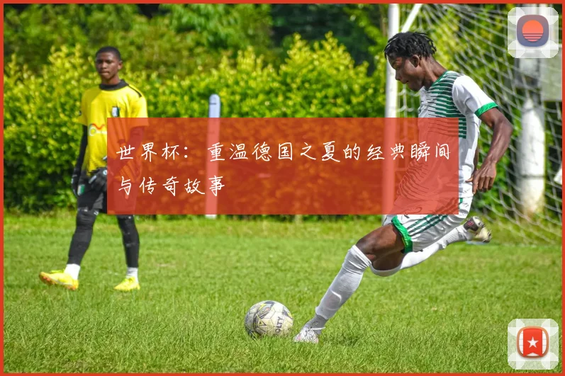 世界杯：重温德国之夏的经典瞬间与传奇故事